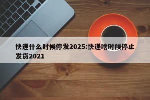 快递什么时候停发2025:快递啥时候停止发货2021
