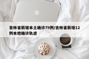 吉林省新增本土确诊79例/吉林省新增12例本地确诊轨迹
