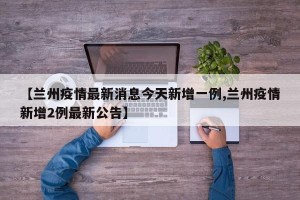 【兰州疫情最新消息今天新增一例,兰州疫情新增2例最新公告】