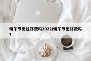 端午节免过路费吗2022/端午节免路费吗?