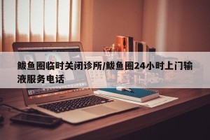 鲅鱼圈临时关闭诊所/鲅鱼圈24小时上门输液服务电话