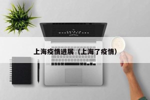 上海疫情进展（上海了疫情）