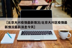 【北京大兴疫情最新情况/北京大兴区疫情最新情况最新消息今天】