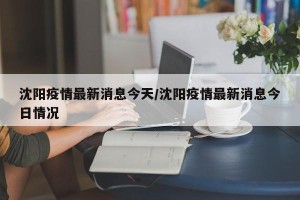 沈阳疫情最新消息今天/沈阳疫情最新消息今日情况
