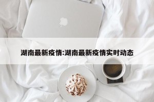 湖南最新疫情:湖南最新疫情实时动态