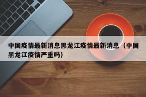 中国疫情最新消息黑龙江疫情最新消息（中国黑龙江疫情严重吗）