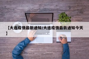 【大连疫情最新通知/大连疫情最新通知今天】