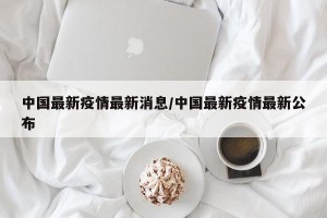 中国最新疫情最新消息/中国最新疫情最新公布